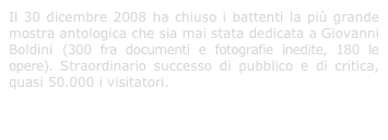 Il 30 dicembre 2008 ha chiuso i battenti la più grande mostra antologica che sia mai stata dedicata a Giovanni Boldini (300 fra documenti e fotografie inedite, 180 le opere). Straordinario successo di pubblico e di critica, quasi 50.000 i visitatori.